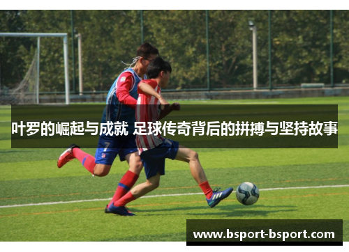 叶罗的崛起与成就 足球传奇背后的拼搏与坚持故事