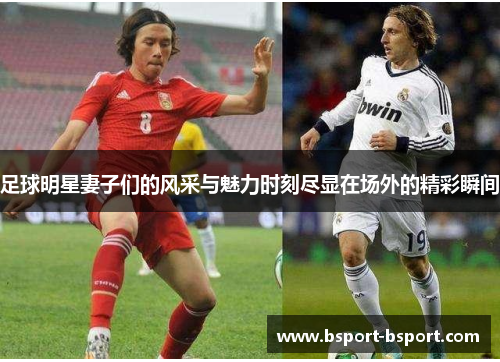 足球明星妻子们的风采与魅力时刻尽显在场外的精彩瞬间
