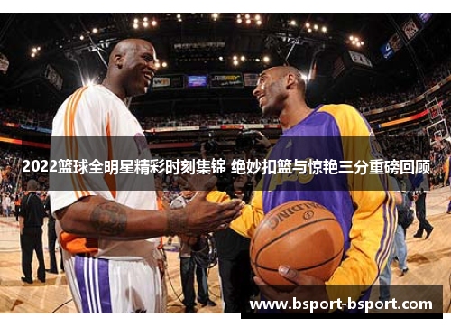 2022篮球全明星精彩时刻集锦 绝妙扣篮与惊艳三分重磅回顾