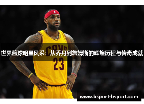 世界篮球明星风采：从乔丹到詹姆斯的辉煌历程与传奇成就