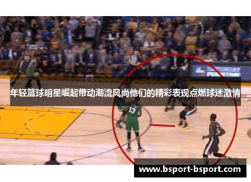 年轻篮球明星崛起带动潮流风尚他们的精彩表现点燃球迷激情
