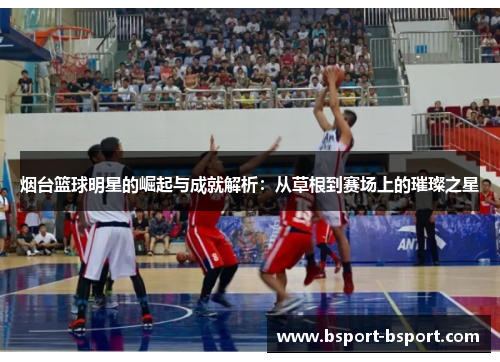烟台篮球明星的崛起与成就解析：从草根到赛场上的璀璨之星