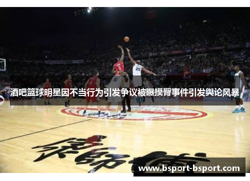 酒吧篮球明星因不当行为引发争议被曝摸臀事件引发舆论风暴