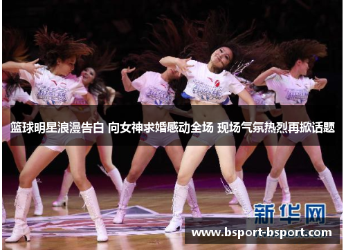 篮球明星浪漫告白 向女神求婚感动全场 现场气氛热烈再掀话题